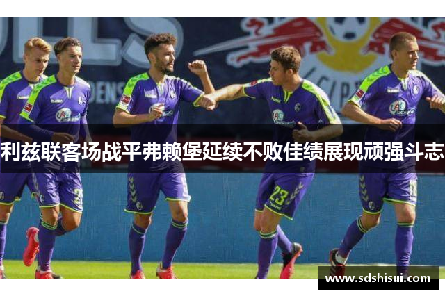 利兹联客场战平弗赖堡延续不败佳绩展现顽强斗志 利兹联客场战平弗赖堡延续不败佳绩展现顽强斗志