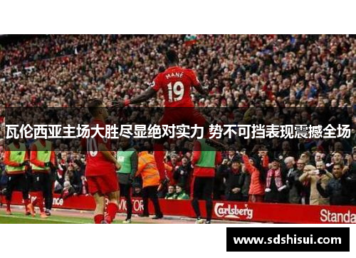 瓦伦西亚主场大胜尽显绝对实力 势不可挡表现震撼全场 瓦伦西亚主场大胜尽显绝对实力 势不可挡表现震撼全场