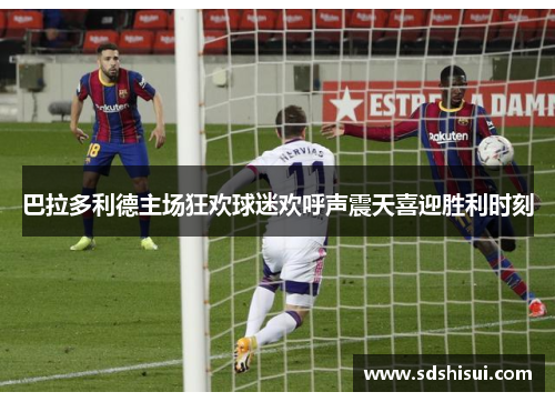 巴拉多利德主场狂欢球迷欢呼声震天喜迎胜利时刻 巴拉多利德主场狂欢球迷欢呼声震天喜迎胜利时刻