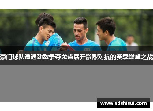 豪门球队遭遇劲敌争夺荣誉展开激烈对抗的赛季巅峰之战 豪门球队遭遇劲敌争夺荣誉展开激烈对抗的赛季巅峰之战